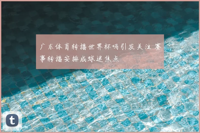 广东体育转播世界杯吗引发关注 赛事转播安排成球迷焦点
