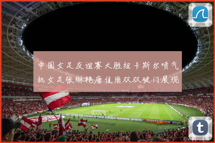 中国女足友谊赛大胜纽卡斯尔喷气机女足张琳艳唐佳丽双双破门展现实力