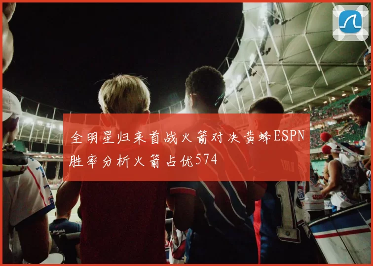 全明星归来首战火箭对决黄蜂ESPN胜率分析火箭占优574