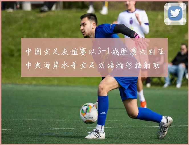 中国女足友谊赛以3-1战胜澳大利亚中央海岸水手女足刘靖精彩抽射助球队取胜