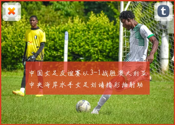 中国女足友谊赛以3-1战胜澳大利亚中央海岸水手女足刘靖精彩抽射助球队取胜