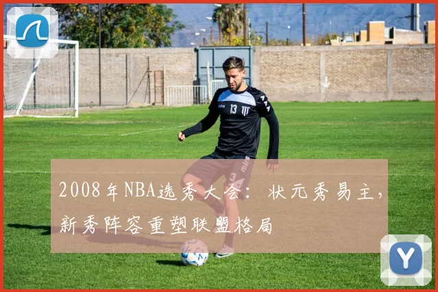 2008年NBA选秀大会：状元秀易主，新秀阵容重塑联盟格局