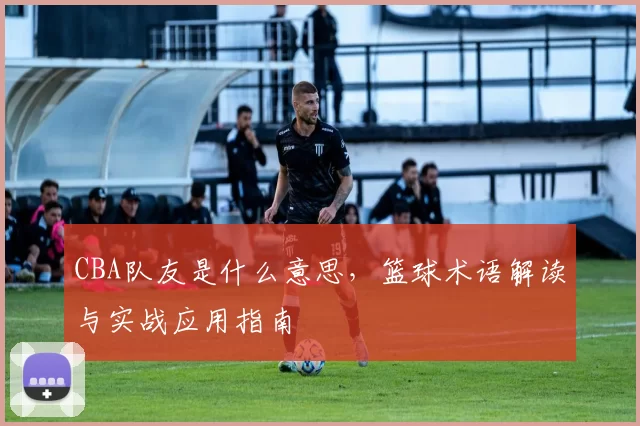 CBA队友是什么意思，篮球术语解读与实战应用指南
