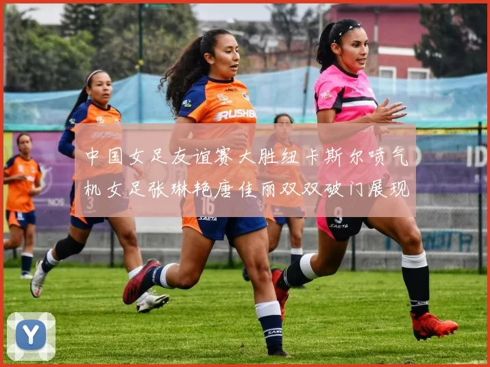 中国女足友谊赛大胜纽卡斯尔喷气机女足张琳艳唐佳丽双双破门展现实力