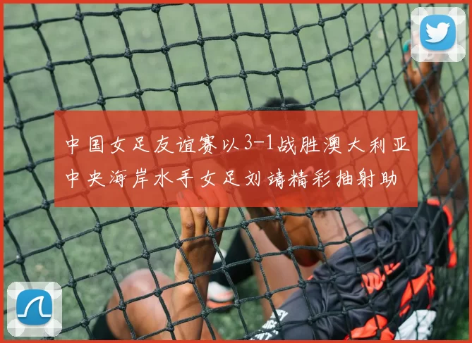 中国女足友谊赛以3-1战胜澳大利亚中央海岸水手女足刘靖精彩抽射助球队取胜