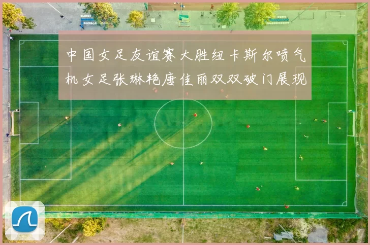 中国女足友谊赛大胜纽卡斯尔喷气机女足张琳艳唐佳丽双双破门展现实力