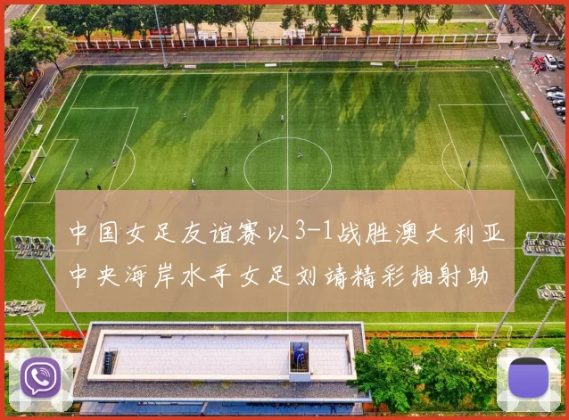中国女足友谊赛以3-1战胜澳大利亚中央海岸水手女足刘靖精彩抽射助球队取胜