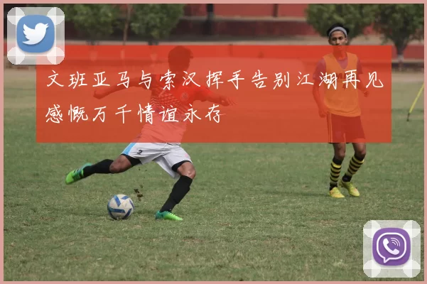 文班亚马与索汉挥手告别江湖再见感慨万千情谊永存