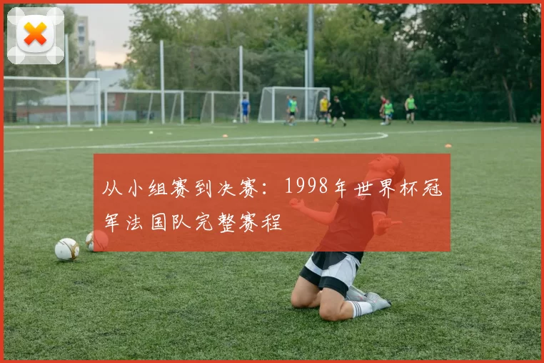 从小组赛到决赛：1998年世界杯冠军法国队完整赛程