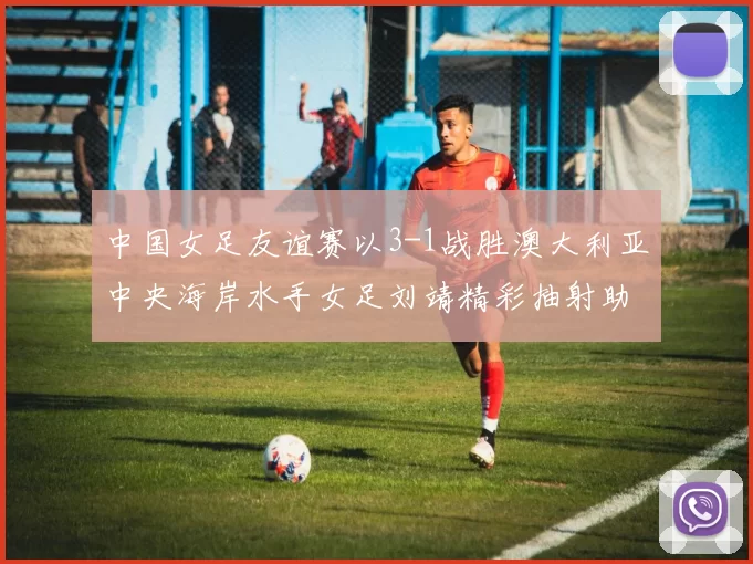 中国女足友谊赛以3-1战胜澳大利亚中央海岸水手女足刘靖精彩抽射助球队取胜