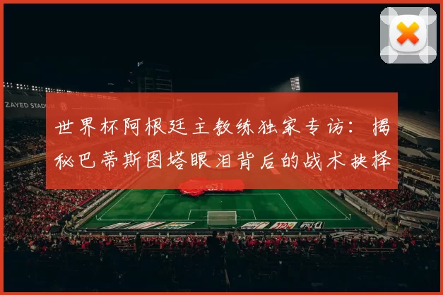 世界杯阿根廷主教练独家专访：揭秘巴蒂斯图塔眼泪背后的战术抉择