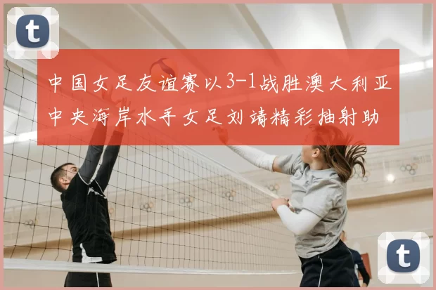 中国女足友谊赛以3-1战胜澳大利亚中央海岸水手女足刘靖精彩抽射助球队取胜