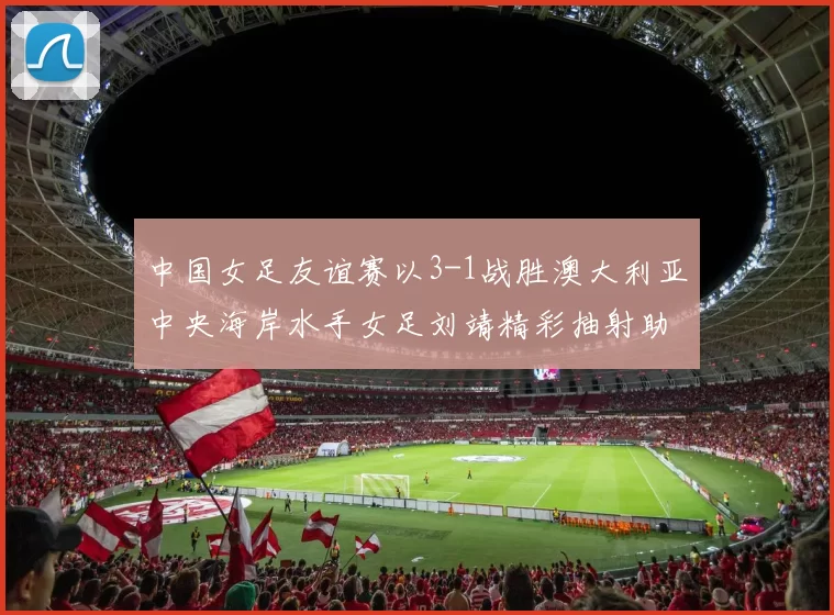 中国女足友谊赛以3-1战胜澳大利亚中央海岸水手女足刘靖精彩抽射助球队取胜