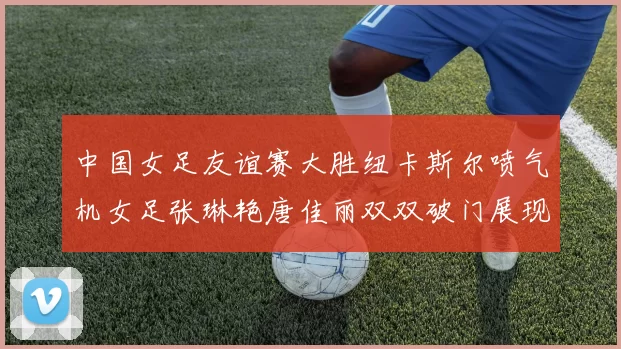 中国女足友谊赛大胜纽卡斯尔喷气机女足张琳艳唐佳丽双双破门展现实力