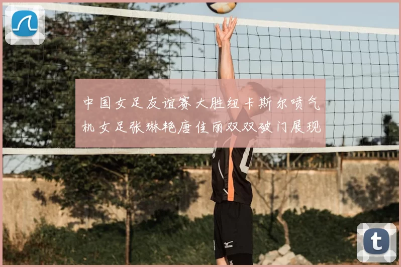 中国女足友谊赛大胜纽卡斯尔喷气机女足张琳艳唐佳丽双双破门展现实力