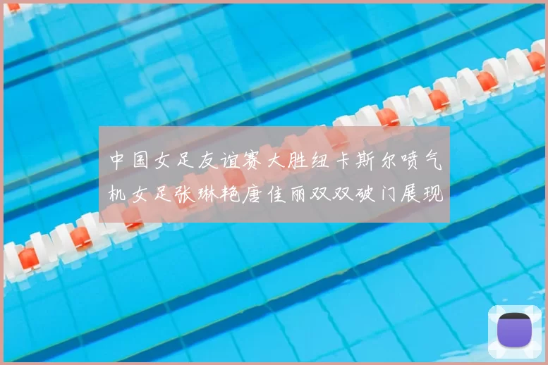 中国女足友谊赛大胜纽卡斯尔喷气机女足张琳艳唐佳丽双双破门展现实力