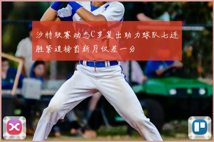 沙特联赛动态C罗复出助力球队七连胜紧追榜首新月仅差一分