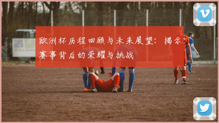 欧洲杯历程回顾与未来展望：揭示赛事背后的荣耀与挑战