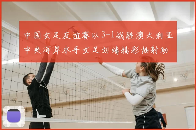 中国女足友谊赛以3-1战胜澳大利亚中央海岸水手女足刘靖精彩抽射助球队取胜