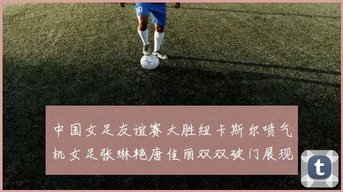 中国女足友谊赛大胜纽卡斯尔喷气机女足张琳艳唐佳丽双双破门展现实力