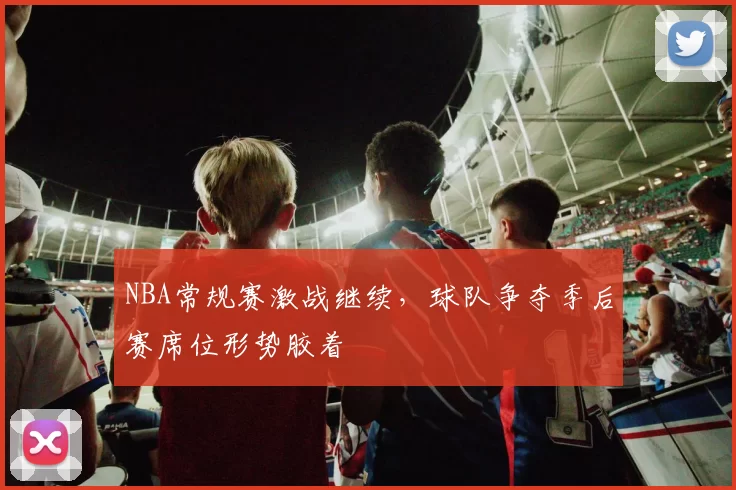 NBA常规赛激战继续，球队争夺季后赛席位形势胶着