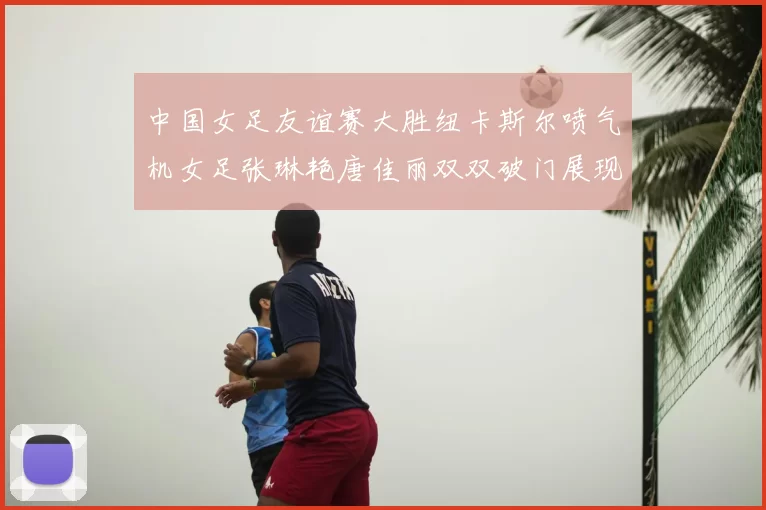 中国女足友谊赛大胜纽卡斯尔喷气机女足张琳艳唐佳丽双双破门展现实力