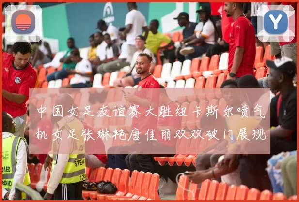 中国女足友谊赛大胜纽卡斯尔喷气机女足张琳艳唐佳丽双双破门展现实力