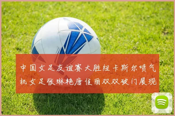 中国女足友谊赛大胜纽卡斯尔喷气机女足张琳艳唐佳丽双双破门展现实力