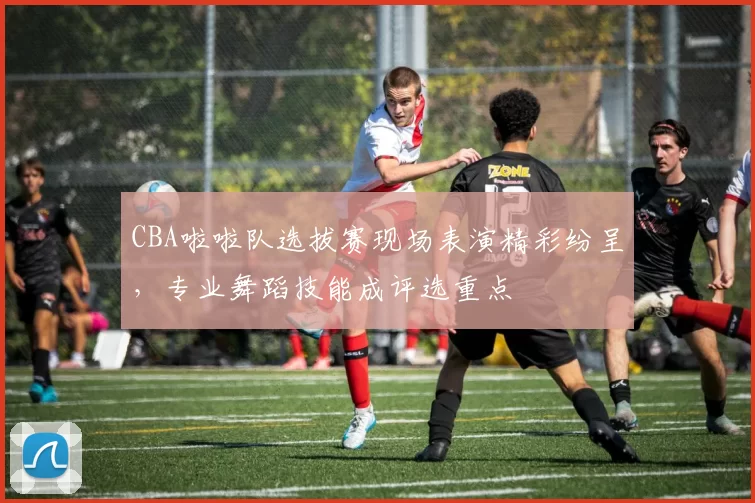 CBA啦啦队选拔赛现场表演精彩纷呈，专业舞蹈技能成评选重点