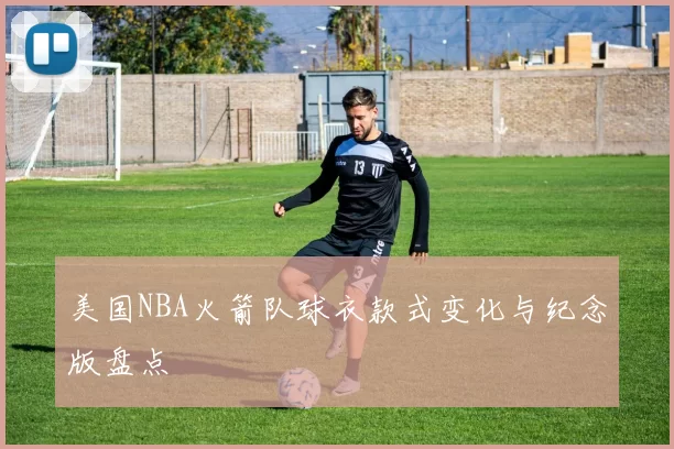 美国NBA火箭队球衣款式变化与纪念版盘点