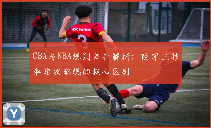 CBA与NBA规则差异解析：防守三秒和进攻犯规的核心区别