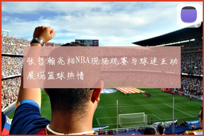 张哲瀚亮相NBA现场观赛与球迷互动展现篮球热情