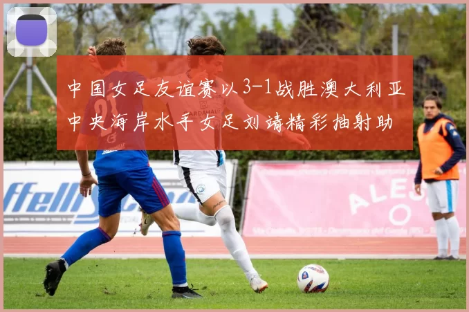中国女足友谊赛以3-1战胜澳大利亚中央海岸水手女足刘靖精彩抽射助球队取胜
