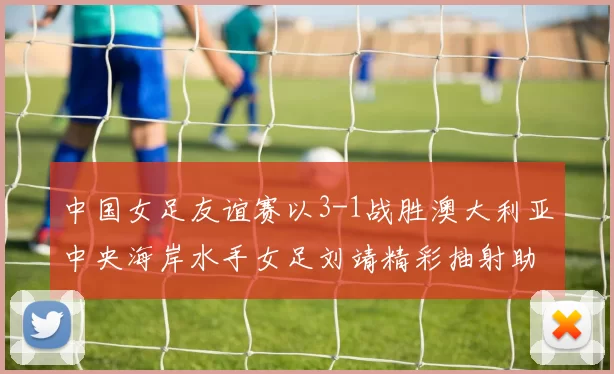 中国女足友谊赛以3-1战胜澳大利亚中央海岸水手女足刘靖精彩抽射助球队取胜