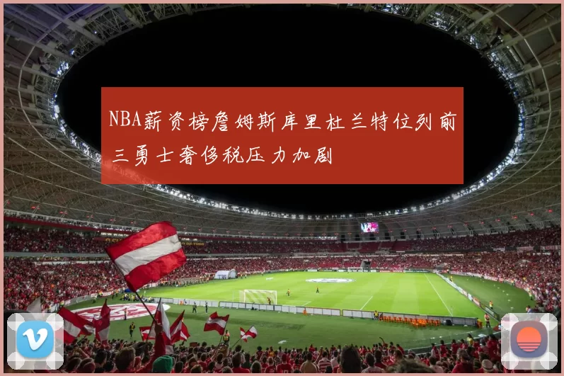 NBA薪资榜詹姆斯库里杜兰特位列前三勇士奢侈税压力加剧