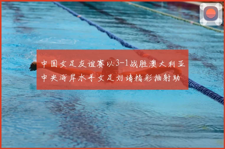 中国女足友谊赛以3-1战胜澳大利亚中央海岸水手女足刘靖精彩抽射助球队取胜