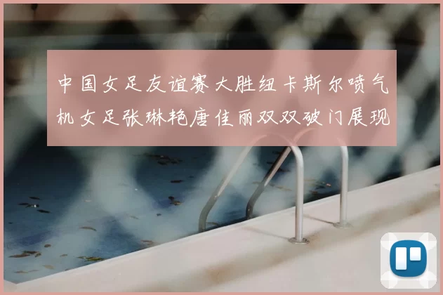 中国女足友谊赛大胜纽卡斯尔喷气机女足张琳艳唐佳丽双双破门展现实力