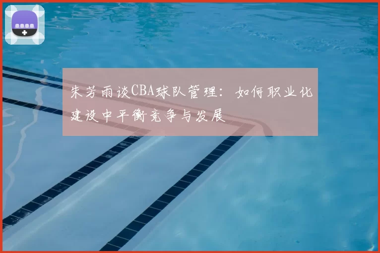 朱芳雨谈CBA球队管理：如何职业化建设中平衡竞争与发展