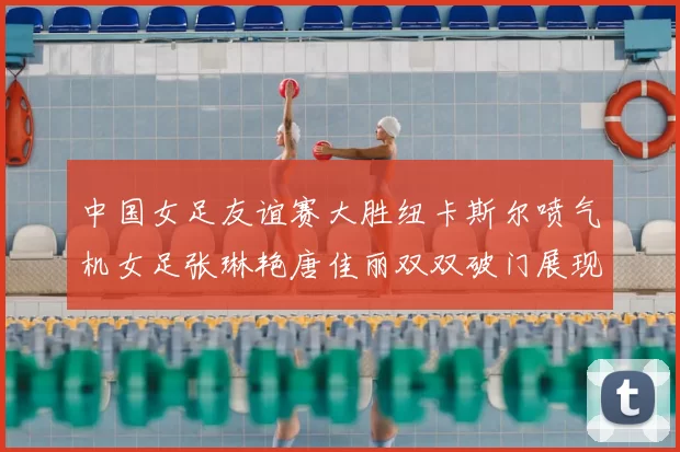 中国女足友谊赛大胜纽卡斯尔喷气机女足张琳艳唐佳丽双双破门展现实力