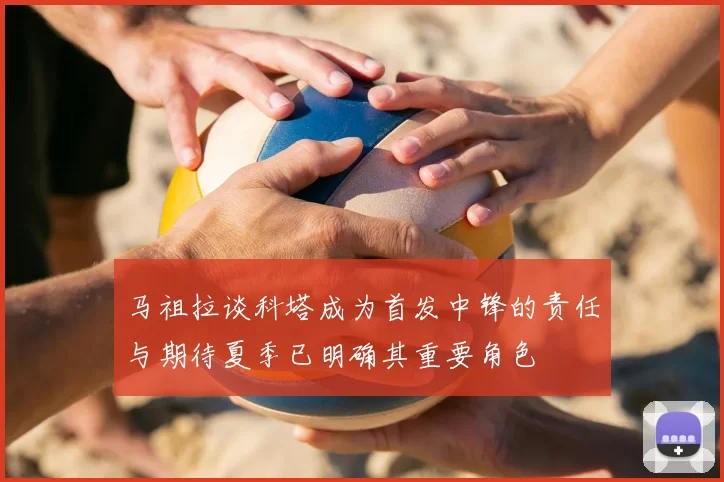 马祖拉谈科塔成为首发中锋的责任与期待夏季已明确其重要角色