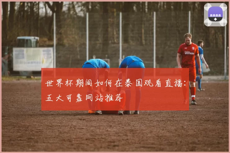 世界杯期间如何在泰国观看直播：五大可靠网站推荐
