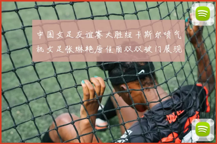 中国女足友谊赛大胜纽卡斯尔喷气机女足张琳艳唐佳丽双双破门展现实力