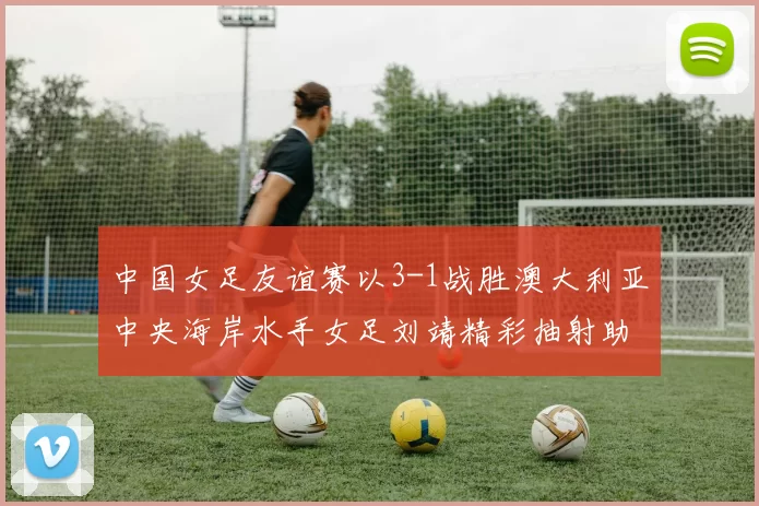 中国女足友谊赛以3-1战胜澳大利亚中央海岸水手女足刘靖精彩抽射助球队取胜