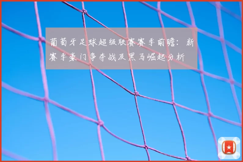 葡萄牙足球超级联赛赛季前瞻：新赛季豪门争夺战及黑马崛起分析