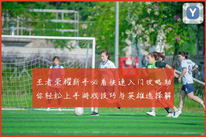 王者荣耀新手必看快速入门攻略助你轻松上手游戏技巧与英雄选择解析