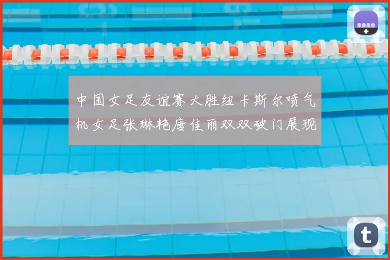 中国女足友谊赛大胜纽卡斯尔喷气机女足张琳艳唐佳丽双双破门展现实力