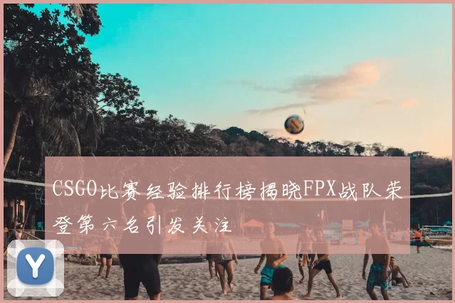CSGO比赛经验排行榜揭晓FPX战队荣登第六名引发关注