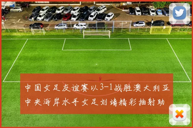 中国女足友谊赛以3-1战胜澳大利亚中央海岸水手女足刘靖精彩抽射助球队取胜