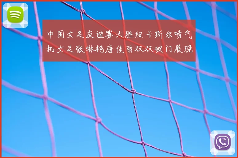 中国女足友谊赛大胜纽卡斯尔喷气机女足张琳艳唐佳丽双双破门展现实力