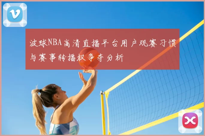 波球NBA高清直播平台用户观赛习惯与赛事转播权争夺分析